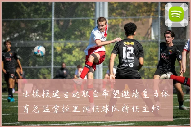 法媒报道吉达联合希望邀请皇马体育总监索拉里担任球队新任主帅