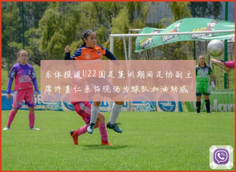 东体报道U22国足集训期间足协副主席许基仁亲临现场为球队加油助威