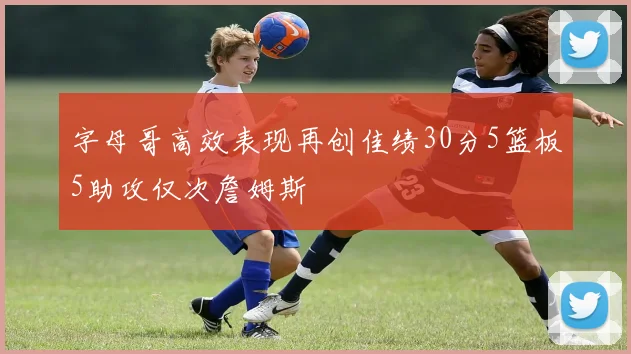 字母哥高效表现再创佳绩30分5篮板5助攻仅次詹姆斯