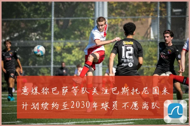 意媒称巴萨等队关注巴斯托尼国米计划续约至2030年球员不愿离队