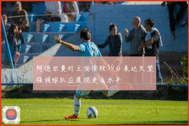 阿德尔曼对主场惨败39分表达失望强调球队应展现更高水平