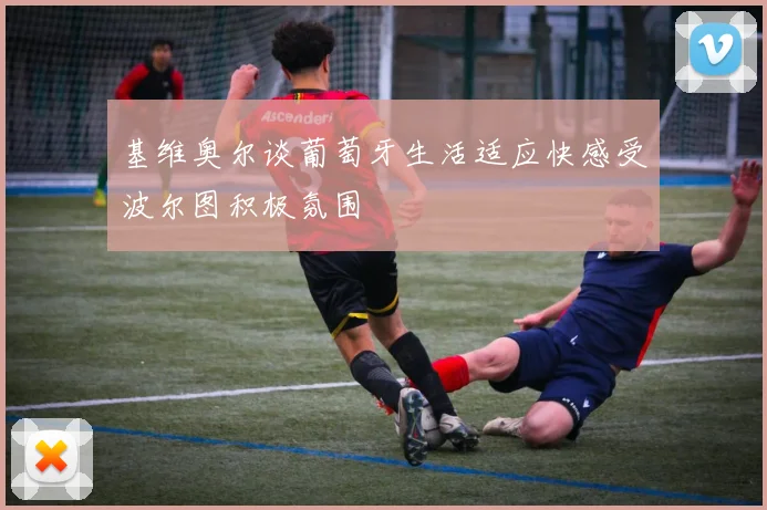 基维奥尔谈葡萄牙生活适应快感受波尔图积极氛围