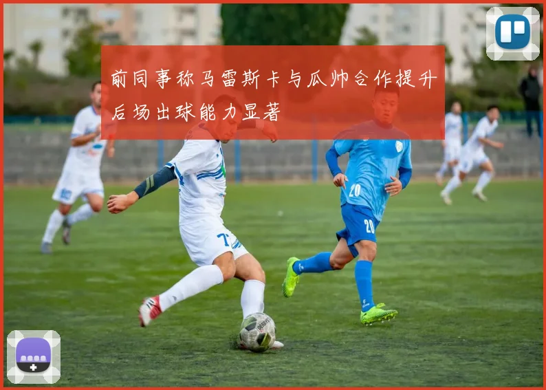 前同事称马雷斯卡与瓜帅合作提升后场出球能力显著