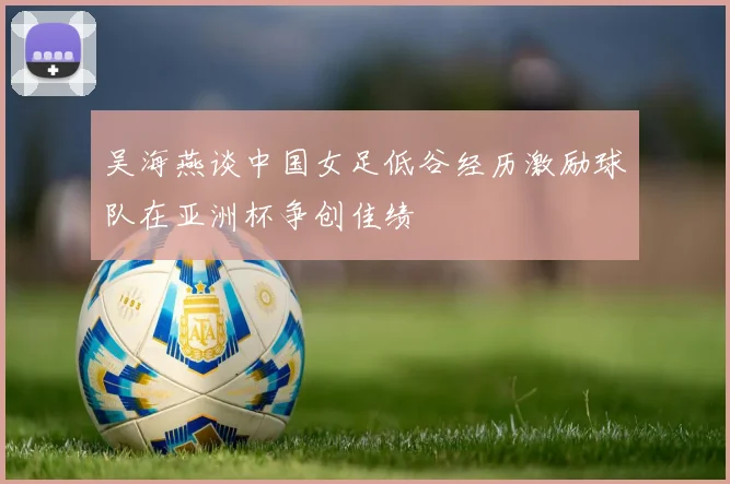 吴海燕谈中国女足低谷经历激励球队在亚洲杯争创佳绩