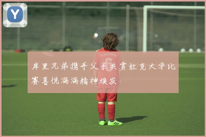 库里兄弟携手父亲共赏杜克大学比赛喜悦满满精神焕发