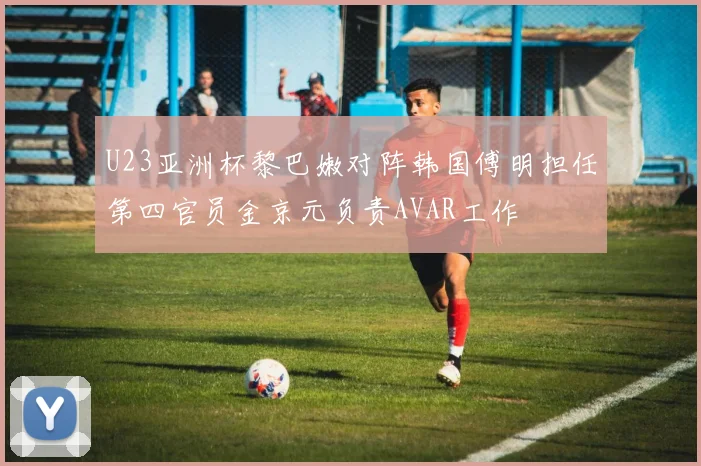 U23亚洲杯黎巴嫩对阵韩国傅明担任第四官员金京元负责AVAR工作