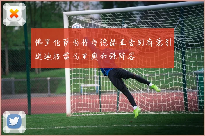 佛罗伦萨或将与德赫亚告别有意引进迪格雷戈里奥加强阵容