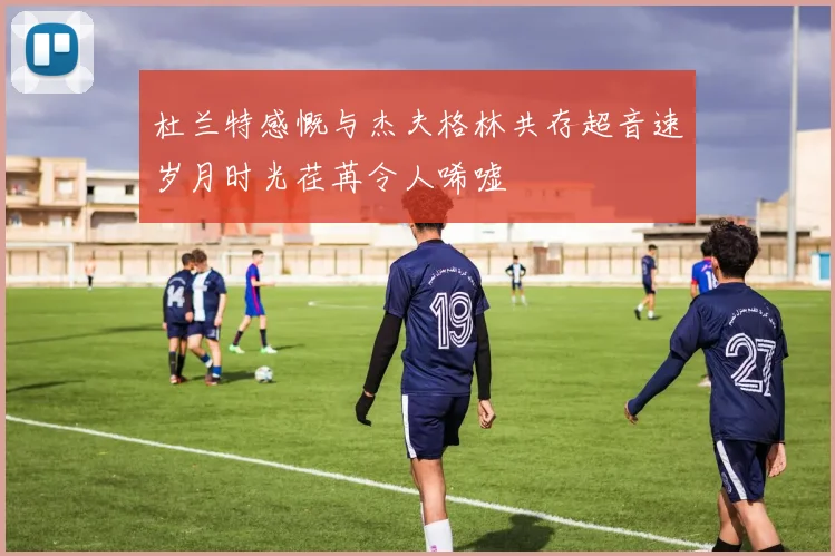 杜兰特感慨与杰夫格林共存超音速岁月时光荏苒令人唏嘘