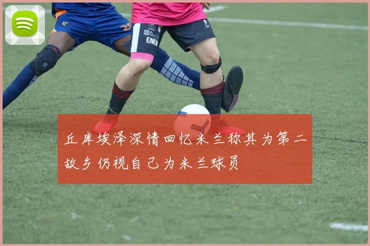 丘库埃泽深情回忆米兰称其为第二故乡仍视自己为米兰球员