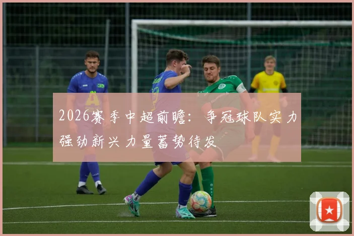 2026赛季中超前瞻：争冠球队实力强劲新兴力量蓄势待发