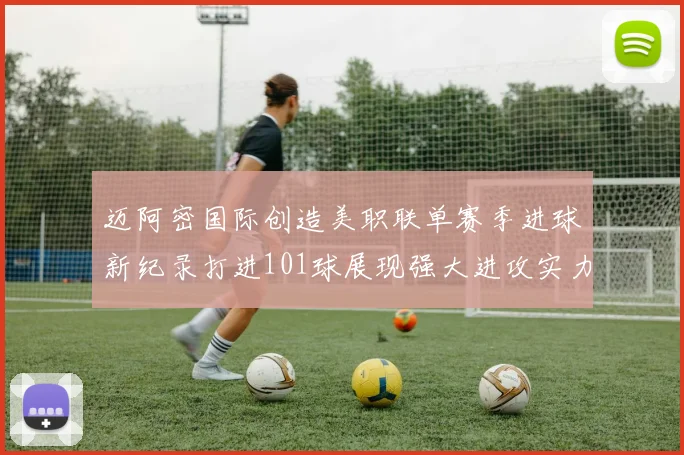 迈阿密国际创造美职联单赛季进球新纪录打进101球展现强大进攻实力