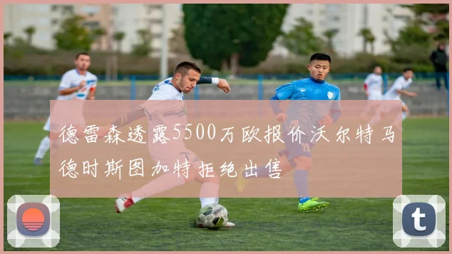 德雷森透露5500万欧报价沃尔特马德时斯图加特拒绝出售