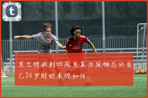 莫兰特讽刺四冠克莱为废物忘记自己26岁时的表现如何