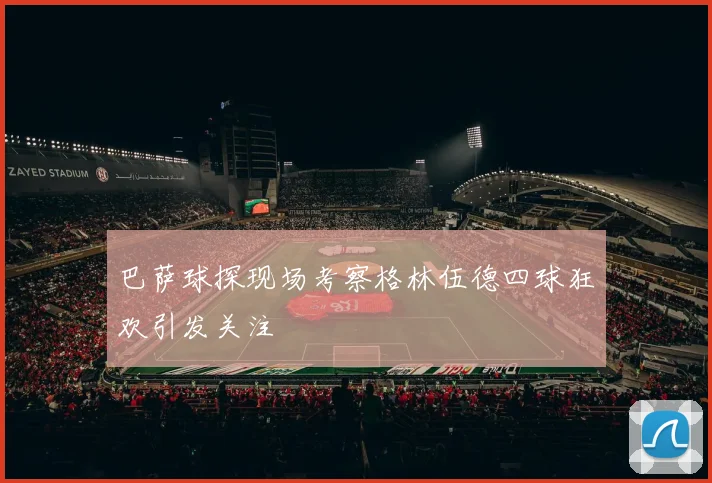 巴萨球探现场考察格林伍德四球狂欢引发关注
