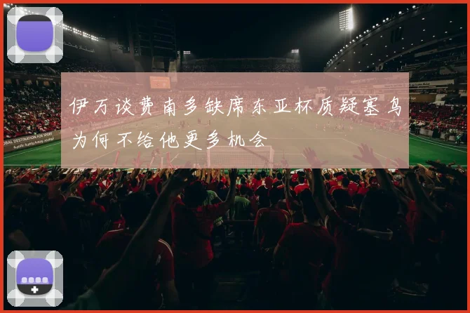 伊万谈费南多缺席东亚杯质疑塞鸟为何不给他更多机会