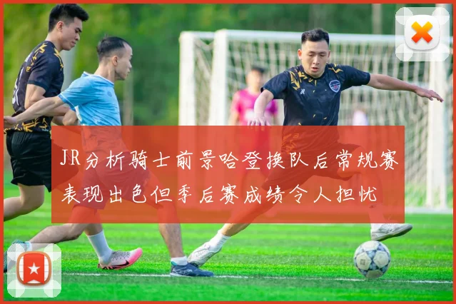 JR分析骑士前景哈登换队后常规赛表现出色但季后赛成绩令人担忧