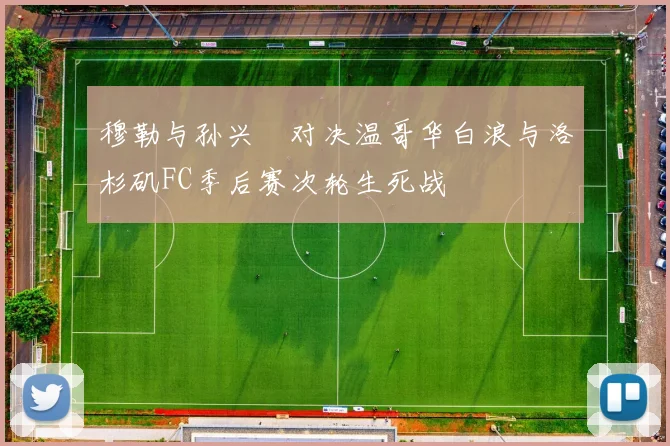 穆勒与孙兴慜对决温哥华白浪与洛杉矶FC季后赛次轮生死战