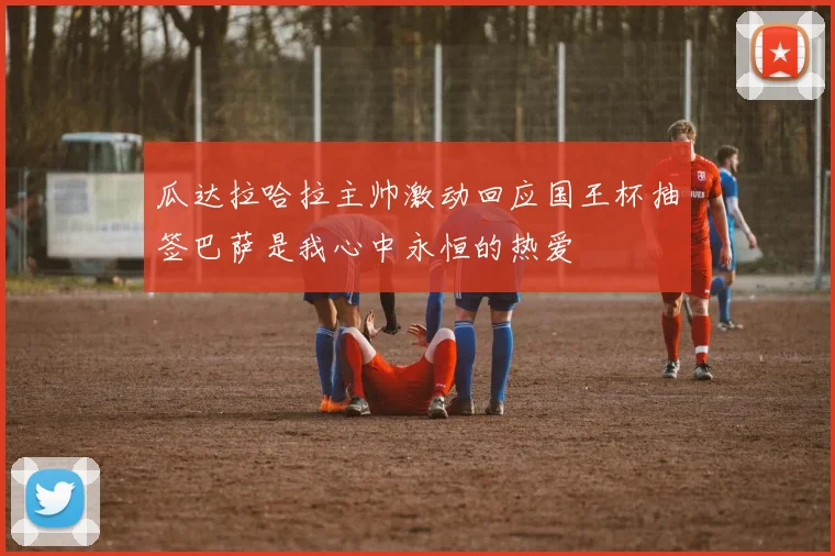 瓜达拉哈拉主帅激动回应国王杯抽签巴萨是我心中永恒的热爱