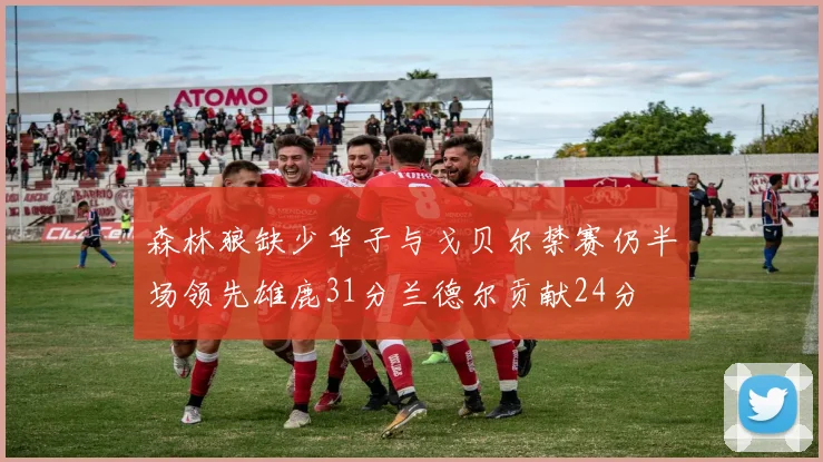 森林狼缺少华子与戈贝尔禁赛仍半场领先雄鹿31分兰德尔贡献24分