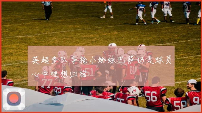 英超多队争抢小蜘蛛巴萨仍是球员心中理想归宿