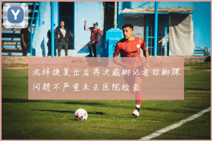 沈梓捷复出后再次崴脚记者称脚踝问题不严重未去医院检查