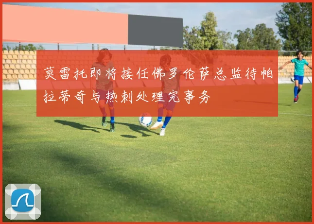 莫雷托即将接任佛罗伦萨总监待帕拉蒂奇与热刺处理完事务