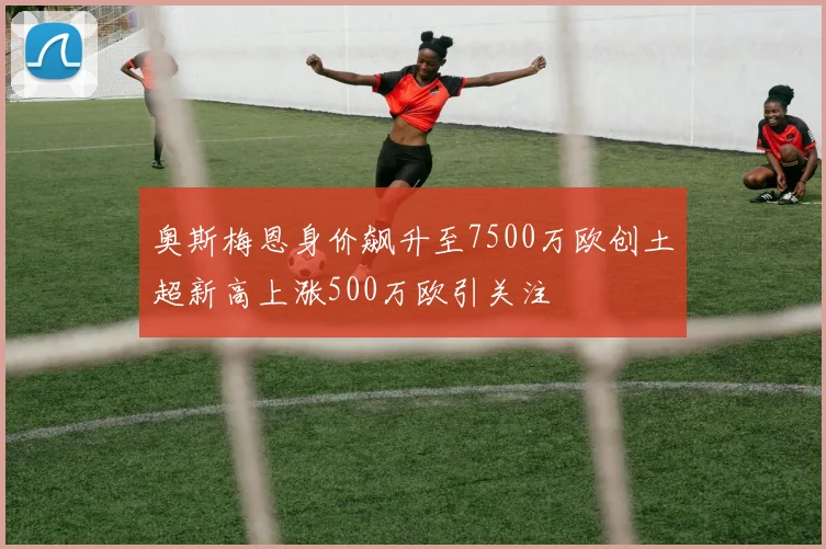 奥斯梅恩身价飙升至7500万欧创土超新高上涨500万欧引关注