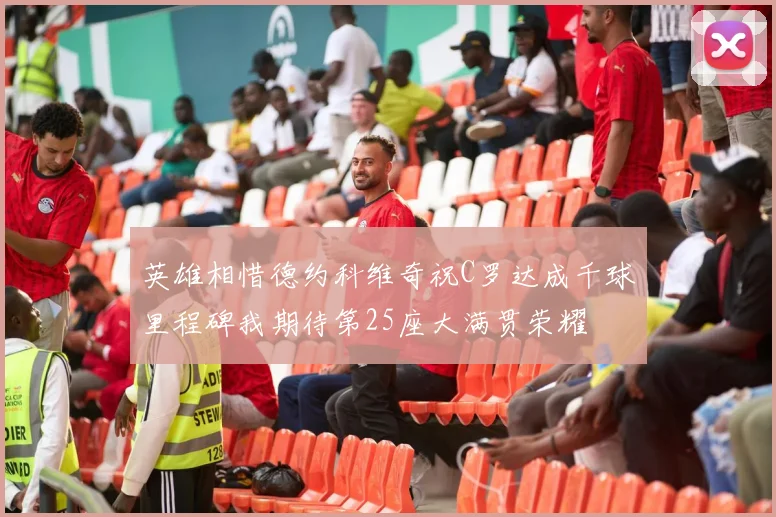 英雄相惜德约科维奇祝C罗达成千球里程碑我期待第25座大满贯荣耀