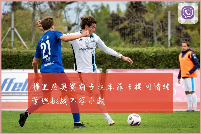 穆里尼奥赛前专注本菲卡提问情绪管理挑战不容小觑