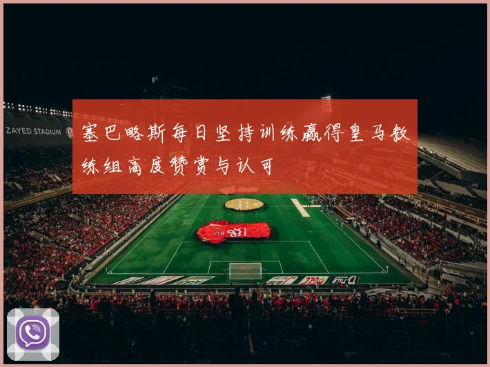 塞巴略斯每日坚持训练赢得皇马教练组高度赞赏与认可
