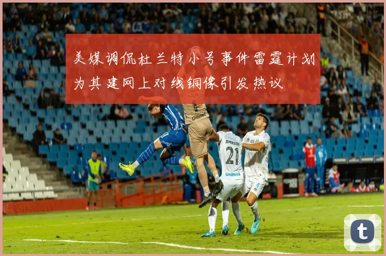 美媒调侃杜兰特小号事件雷霆计划为其建网上对线铜像引发热议